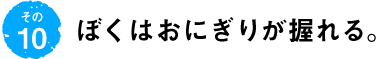 第10回 ぼくはおにぎりが握れる。