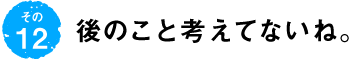 第12回 後のこと考えてないね。