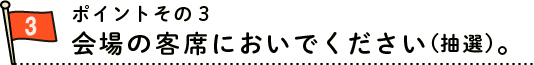 ポイントその２　会場の客席においでください（抽選）。