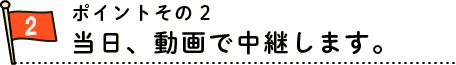 ポイント３　当日、動画で中継します。