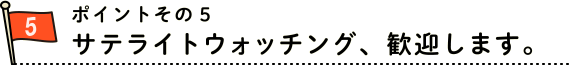 ポイント５　サテライトウォッチング、歓迎します。