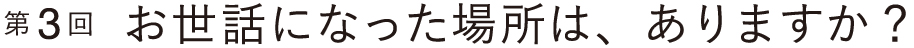 お世話になった場所は、ありますか？