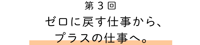 第３回
ゼロに戻す仕事から、プラスの仕事へ。