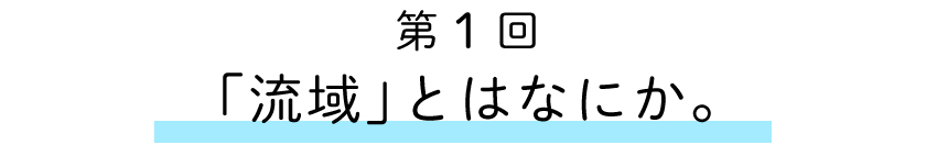 第1回:「流域」とはなにか。
