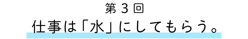 第3回:仕事は「水」にしてもらう。