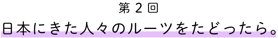 第2回
日本に来た人々のルートをたどったら。