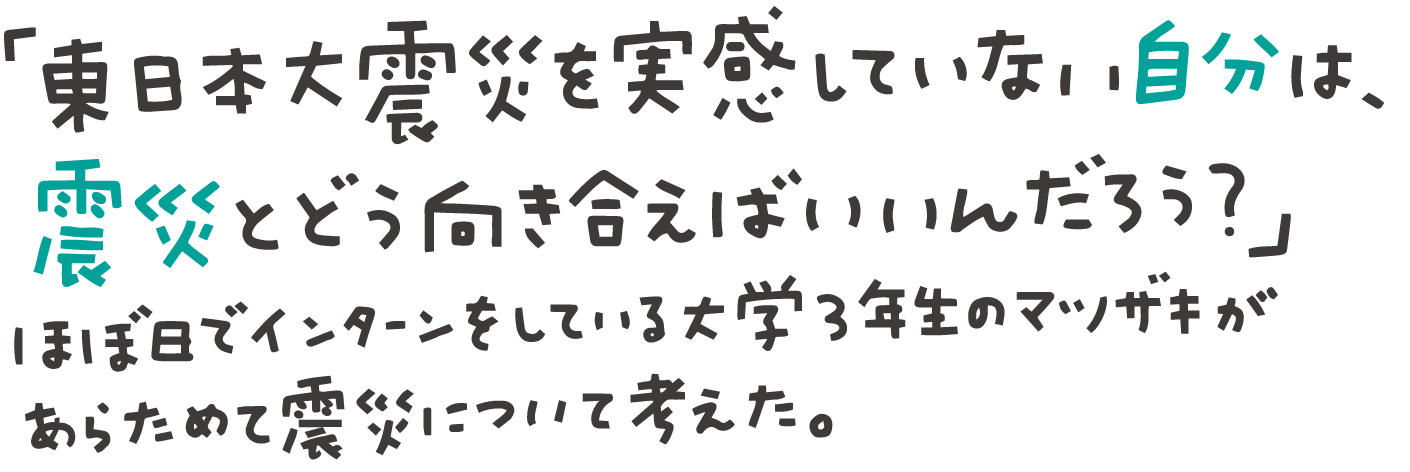 「東日本大震災を実感していない自分は、震災とどう向き合えばいいんだろう？」
ほぼ日でインターンをしている
大学３年生のマツザキが、
あらためて震災について考えた。