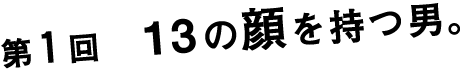 第１回　１３の顔を持つ男。