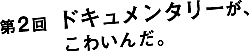 第２回 ドキュメンタリーが、こわいんだ。