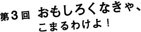 第３回　おもしろくなきゃ、こまるわけよ！