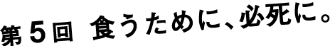 第５回 食うために、必死に。