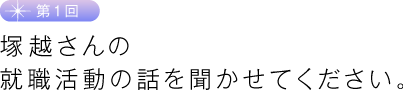 第１回　塚越さんの就職活動の話を聞かせてください。