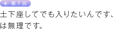 第７回　土下座してでも入りたいんです、は無理です。