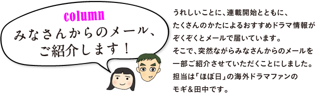 うれしいことに、連載開始とともに、
たくさんのかたによるおすすめ海外ドラマ情報が
ぞくぞくとメールで届いています。
そこで、突然ながらみなさんからのメールを
一部ご紹介させていただくことにしました。
担当は「ほぼ日」の海外ドラマファンの
モギ＆田中です。