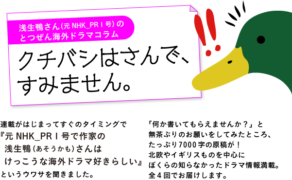 浅生鴨さん（元NHK_PR１号）の
とつぜん海外ドラマコラム
「クチバシはさんで、すみません。」

連載がはじまってすぐのタイミングで
『元NHK_PR１号で作家の
　浅生鴨（あそうかも）さんは
　けっこうな海外ドラマ好きらしい』
というウワサを聞きました。
「何か書いてもらえませんか？」と
無茶ぶりのお願いをしてみたところ、
たっぷり7000字の原稿が！
北欧やイギリスものを中心に
ぼくらの知らなかったドラマ情報満載。
全４回でお届けします。