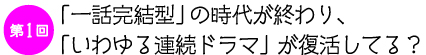 第１回　
「一話完結型」の時代が終わり、
「いわゆる連続ドラマ」が復活してる？