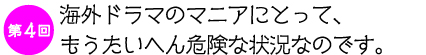 第4回　海外ドラマのマニアにとって、もうたいへん危険な状況なのです。