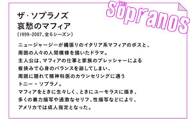 ザ・ソプラノズ 哀愁のマフィア（1999-2007、全６シーズン）

ニュージャージーが縄張りのイタリア系マフィアのボスと、
周囲の人々の人間模様を描いたドラマ。
主人公は、マフィアの仕事と家族のプレッシャーによる
板挟みで心身のバランスを崩してしまい、
周囲に隠れて精神科医のカウンセリングに通う
トニー・ソプラノ。
マフィアをときに生々しく、ときにユーモラスに描き、
多くの暴力描写や過激なセリフ、性描写などにより、
アメリカでは成人指定となった。