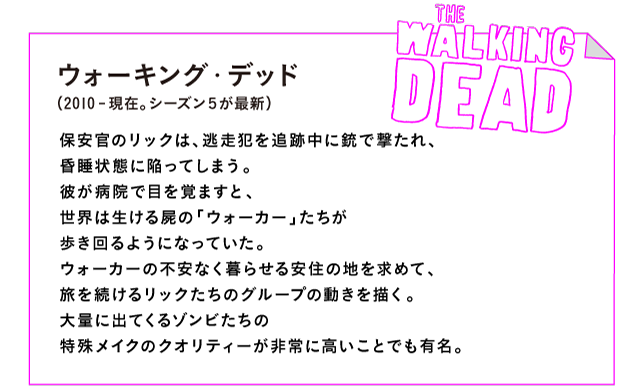 ウォーキング・デッド（2010-現在。シーズン５が最新）

保安官のリックは、逃走犯を追跡中に銃で撃たれ、
昏睡状態に陥ってしまう。
彼が病院で目を覚ますと、
世界は生ける屍の「ウォーカー」たちが
歩き回るようになっていた。
ウォーカーの不安なく暮らせる安住の地を求めて、
旅を続けるリックたちのグループの動きを描く。
大量に出てくるゾンビたちの
特殊メイクのクオリティーが非常に高いことでも有名。
