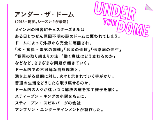 アンダー・ザ・ドーム（2013-現在。シーズン２が最新）

メイン州の田舎町チェスターズミルは
ある日とつぜん原因不明の謎のドームに覆われてしまう。
ドームによって外界から完全に隔離され、
「水・食料・電気の調達」「お金の価値」「伝染病の発生」
「犯罪の取り締まり方法」「働く意味はどう変わるのか」
などなど、さまざまな問題が起きていく。
ドーム内での不可解な自然現象と、
湧き上がる疑問に対し、次々と示されていく手がかり。
普通の生活をどうしたら取り戻せるのか、
ドーム内の人々が迷いつつ解決の道を探す様子を描く。
スティーブン・キングの小説をもとに、
スティーブン・スピルバーグの会社
アンブリン・エンターテインメントが製作した。