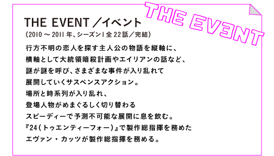 THE EVENT／イベント（2010～2011年、シーズン１全22話／完結）

行方不明の恋人を探す主人公の物語を縦軸に、
横軸として大統領暗殺計画やエイリアンの話など、
謎が謎を呼び、さまざまな事件が入り乱れて
展開していくサスペンスアクション。
場所と時系列が入り乱れ、
登場人物がめまぐるしく切り替わる
スピーディーで予測不可能な展開に息を飲む。
『24（トゥエンティーフォー）』で製作総指揮を務めた
エヴァン・カッツが製作総指揮を務める。