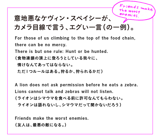◎意地悪なケヴィン・スペイシーが、
カメラ目線で言う、エグい一言（の一例）。

For those of us climbing to the top of the food chain, 
there can be no mercy.　
There is but one rule: Hunt or be hunted.
（食物連鎖の頂上に登ろうとしている我々に、
　情けなんてあってはならない。
　ただ１つルールはある。狩るか、狩られるかだ）

A lion does not ask permission before he eats a zebra. 
Lions cannot talk and zebras will not listen.
（ライオンはシマウマを食べる前に許可なんてもらわない。
　ライオンは語れないし、シマウマだって聞かないだろう）

Friends make the worst enemies.
（友人が最悪の敵を作る）