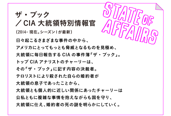 ザ・ブック／CIA大統領特別情報官
（2014-現在。シーズン１が最新）

日々起こるさまざまな事件の中から、
アメリカにとってもっとも脅威となるものを見極め、
大統領に毎日報告するCIAの事件簿「ザ・ブック」。
トップCIAアナリストのチャーリーは、
その「ザ・ブック」に記す内容の決裁者。
テロリストにより殺された自らの婚約者が
大統領の息子であったことから、
大統領とも個人的に近しい関係にあったチャーリーは
公私ともに複雑な事情を抱えながらも国を守り、
大統領に仕え、婚約者の死の謎を明らかにしていく。