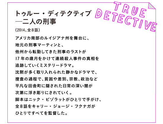 トゥルー・ディテクティブ─二人の刑事　
（2014、全８話）

アメリカ南部のルイジアナ州を舞台に、
地元の刑事マーティンと、
他州から転勤してきた刑事のラストが
17年の歳月をかけて連続殺人事件の真相を
追跡していくミステリードラマ。
沈黙が多く取り入れられた静かなドラマで、
捜査の過程で、貧困や差別、宗教、政治など
平凡な田舎町に隠された日常の深い闇が
次第に浮き彫りにされていく。
脚本はニック・ピゾラットがひとりで手がけ、
全８話をキャリー・ジョージ・フクナガが
ひとりですべてを監督した。
