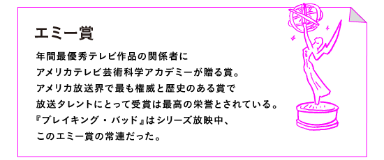 エミー賞

年間最優秀テレビ作品の関係者に 
アメリカテレビ芸術科学アカデミーが贈る賞。
アメリカ放送界で最も権威と歴史のある賞で
放送タレントにとって受賞は最高の栄誉とされている。
『ブレイキング・バッド』はシリーズ放映中、
このエミー賞の常連だった。