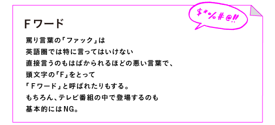 ◎Fワード

罵り言葉の「ファック」は
英語圏では特に言ってはいけない
直接言うのもはばかられるほどの悪い言葉で、
頭文字の「F」をとって
「Ｆワード」と呼ばれたりもする。
もちろん、テレビ番組の中で登場するのも
基本的にはNG。