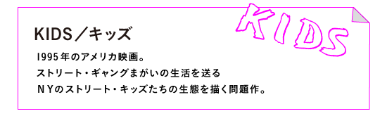 KIDS／キッズ

1995年のアメリカ映画。
ストリート・ギャングまがいの生活を送る
ＮＹのストリート・キッズたちの生態を描く問題作。