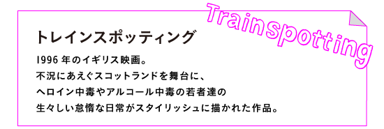 レインスポッティング（Trainspotting）

1996年のイギリス映画。
不況にあえぐスコットランドを舞台に、
ヘロイン中毒やアルコール中毒の若者達の
生々しい怠惰な日常がスタイリッシュに描かれた作品。