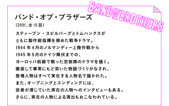 バンド・オブ・ブラザーズ（2001、全10話）

スティーブン・スピルバーグとトムハンクスが
ともに製作総指揮を務めた戦争ドラマ。
1944年４月のノルマンディー上陸作戦から
1945年５月のドイツ降伏までの、
ヨーロッパ前線で戦った空挺隊のドラマを描く。
徹底して事実にもど突いた物語づくりがなされ、
登場人物はすべて実在する人物名で描かれた。
また、オープニングとエンディングには、
役者が演じていた実在の人物へのインタビューもある。
さらに、実在の人物による演出もおこなわれている。