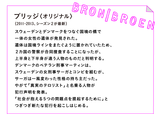ブリッジ〈オリジナル〉（2011-2013、シーズン２が最新）

スウェーデンとデンマークをつなぐ国境の橋で
一体の女性の遺体が発見された。
遺体は国境ラインをまたぐように置かれていたため、
２カ国の警察が合同捜査することになったが、
上半身と下半身が違う人物のものだと判明する。
デンマークのベテラン刑事マーティンは、
スウェーデンの女刑事サーガとコンビを組むが、
サーガは一風変わった性格の持ち主だった。
やがて「真実のテロリスト」と名乗る人物が
犯行声明を発表。
「社会が抱える５つの問題点を提起するために」と
つぎつぎ新たな犯行を起こしはじめる。