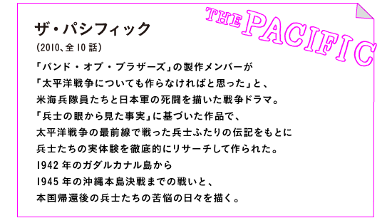 ザ・パシフィック（2010、全10話）

「バンド・オブ・ブラザーズ」の製作メンバーが
「太平洋戦争についても作らなければと思った」と、
米海兵隊員たちと日本軍の死闘を描いた戦争ドラマ。
「兵士の眼から見た事実」に基づいた作品で、
太平洋戦争の最前線で戦った兵士ふたりの伝記をもとに
兵士たちの実体験を徹底的にリサーチして作られた。
1942年のガダルカナル島から
1945年の沖縄本島決戦までの戦いと、
本国帰還後の兵士たちの苦悩の日々を描く。