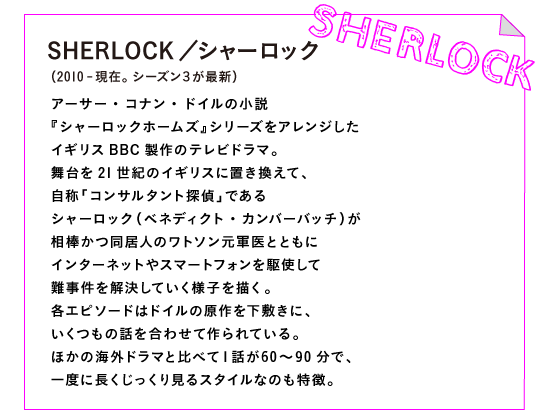 SHERLOCK／シャーロック（2010-現在。シーズン３が最新）

アーサー・コナン・ドイルの小説
『シャーロックホームズ』シリーズをアレンジした
イギリスBBC製作のテレビドラマ。
舞台を21世紀のイギリスに置き換えて、
自称「コンサルタント探偵」である
シャーロック（ベネディクト・カンバーバッチ）が
相棒かつ同居人のワトソン元軍医とともに
インターネットやスマートフォンを駆使して
難事件を解決していく様子を描く。
各エピソードはドイルの原作を下敷きに、
いくつもの話を合わせて作られている。
ほかの海外ドラマと比べて１話が60～90分で、
一度に長くじっくり見るスタイルなのも特徴。