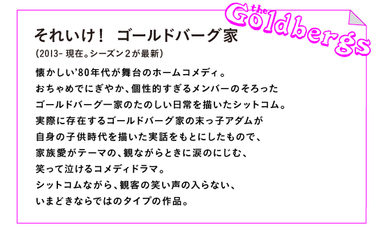 それいけ！　ゴールドバーグ家（2013-現在。シーズン２が最新）

懐かしい’80年代が舞台のホームコメディ。
おちゃめでにぎやか、個性的すぎるメンバーのそろった
ゴールドバーグ一家のたのしい日常を描いたシットコム。
実際に存在するゴールドバーグ家の末っ子アダムが
自身の子供時代を描いた実話をもとにしたもので、
家族愛がテーマの、観ながらときに涙のにじむ、
笑って泣けるコメディドラマ。
シットコムながら、観客の笑い声の入らない、
いまどきならではのタイプの作品。