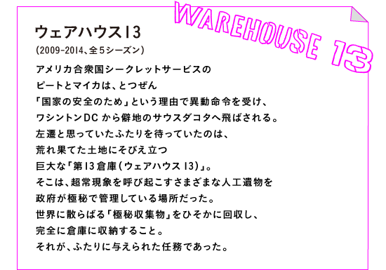 ウェアハウス13　（2009-2014、全５シーズン）アメリカ合衆国シークレットサービスのピートとマイカは、とつぜん「国家の安全のため」という理由で異動命令を受け、ワシントンDCから僻地のサウスダコタへ飛ばされる。左遷と思っていたふたりを待っていたのは、荒れ果てた土地にそびえ立つ巨大な「第13倉庫（ウェアハウス13）」。そこは、超常現象を呼び起こすさまざまな人工遺物を政府が極秘で管理している場所だった。世界に散らばる「極秘収集物」をひそかに回収し、完全に倉庫に収納すること。それが、ふたりに与えられた任務であった。