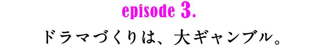 episode3.　ドラマづくりは、大ギャンブル。