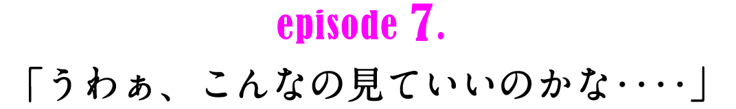 episode7.　「うわぁ、こんなの見ていいのかな‥‥」