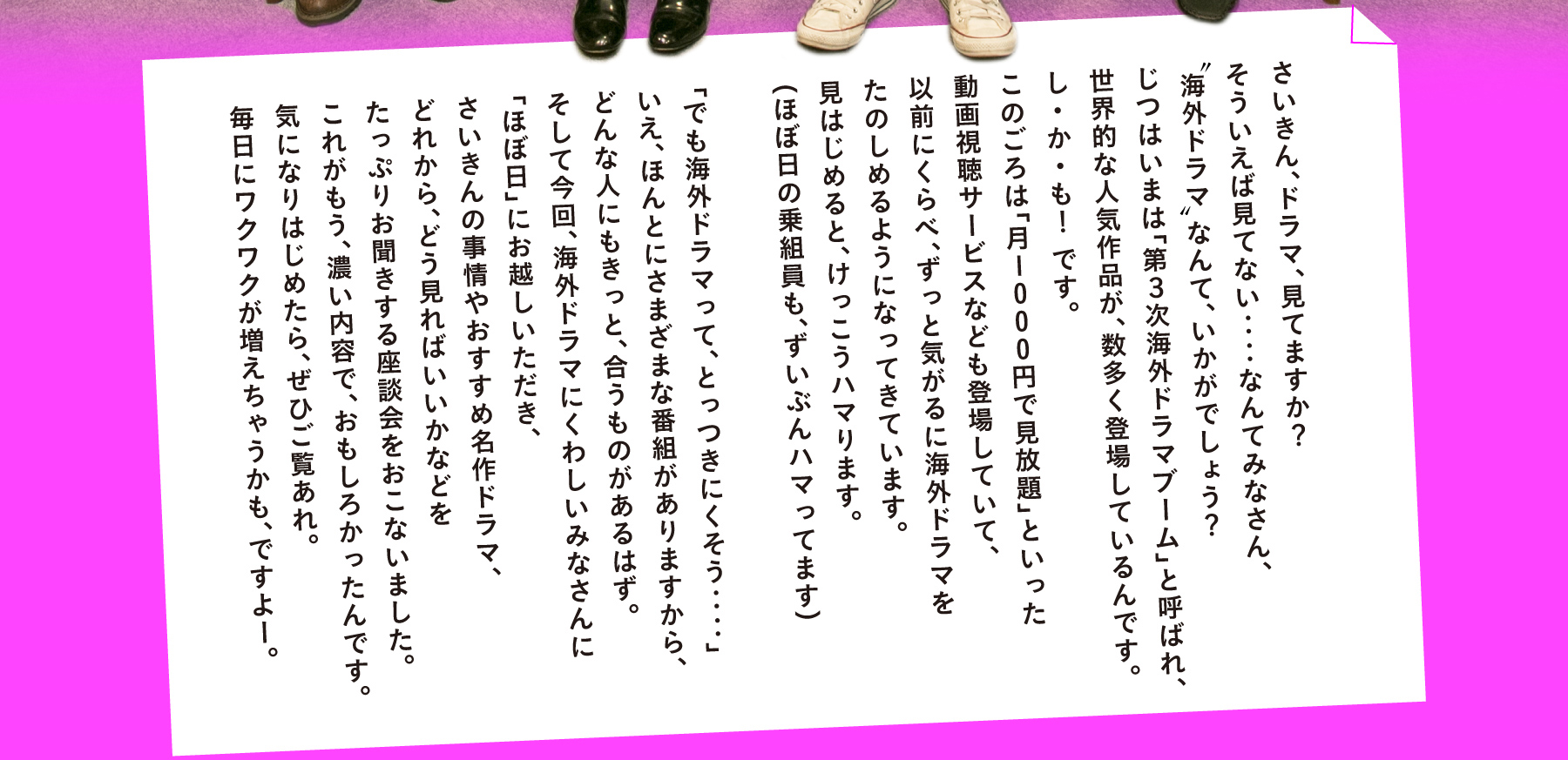 さいきん、ドラマ、見てますか？
そういえば見てないなあ‥‥なんてみなさん、
“海外ドラマ”なんて、いかがでしょう？
じつはいまは「第３次海外ドラマブーム」と呼ばれ、
世界的な人気作品が、どんどん登場している時期なんです。
し・か・も！　です。
このごろは「月1000円で見放題」といった
動画視聴サービスもいろいろ登場していて、
以前にくらべ、ずっと気がるに海外ドラマを
たのしむことができるようになってきています。
見はじめると、けっこうハマります。
（ほぼ日の乗組員も、ずいぶんハマってます）

「だけど海外ドラマって、なんだかとっつきにくそう‥‥」
いえ、ほんとうにさまざまな番組がありますから、
どんな人にもきっと、合うものがあるはず。
そしてこのたび、海外ドラマにくわしいみなさんに
「ほぼ日」にお越しいただき、
さいきんの海外ドラマ事情やおすすめ名作ドラマ、
どれから、どんなふうに見ればいいかなどを
たっぷりお聞きする座談会をおこないました。
これがもう、濃い内容で、おもしろかったんです！
ちょっとでも気になりはじめたら、ぜひご覧あれ。
毎日にワクワクが増えちゃうかも、ですよー。