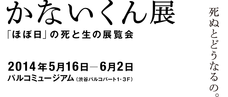 かないくん展　死ぬとどうなるの。 「ほぼ日」の死と生の展覧会 2014年５月16日〜６月２日 パルコミュージアム（渋谷パルコパート１　３Ｆ）