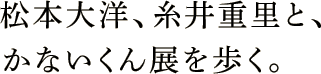 松本大洋、糸井重里と、かないくん展を歩く。