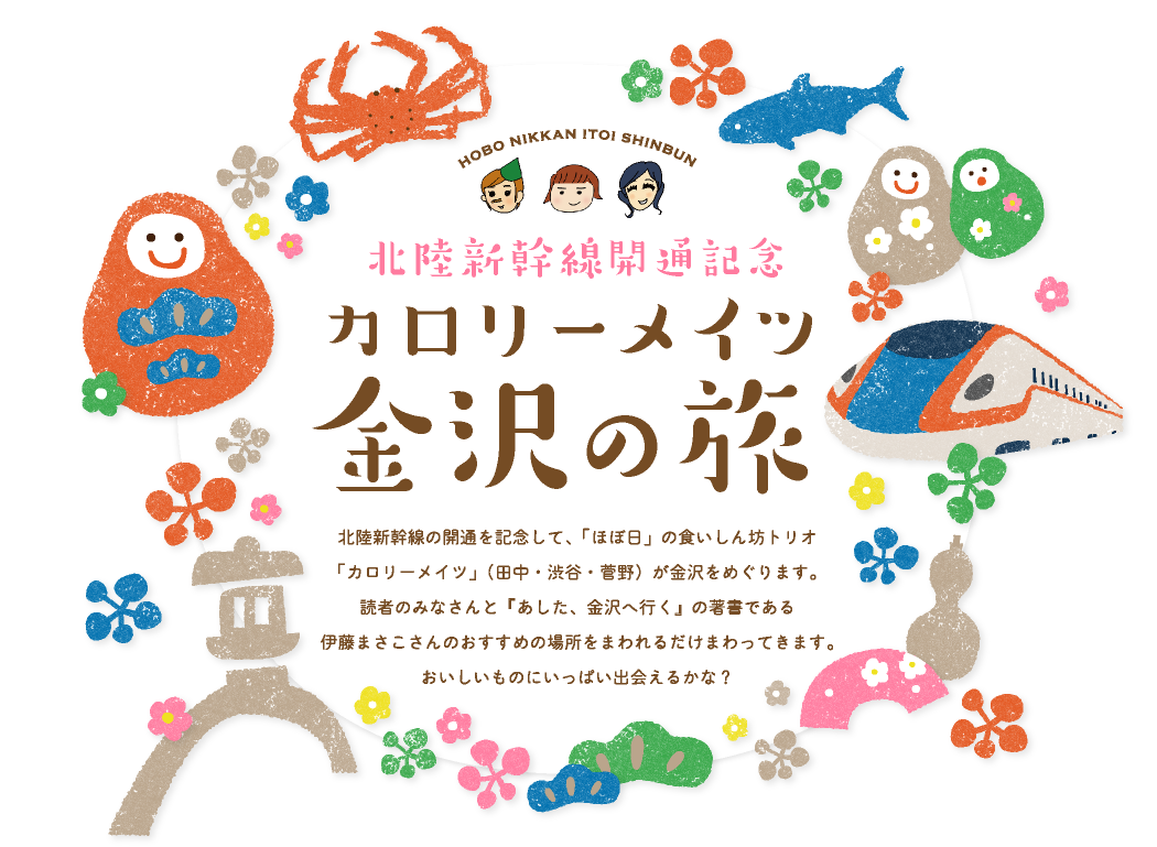 北陸新幹線開通記念
カロリーメイツ金沢の旅

北陸新幹線の開通を記念して、
「ほぼ日」の食いしん坊トリオ
「カロリーメイツ」（田中・渋谷・菅野）が
金沢をめぐります。
読者のみなさんと
『あした、金沢へ行く』の著書である
伊藤まさこさんのおすすめの場所を
まわれるだけまわってきます。
おいしいものにいっぱい出会えるかな？