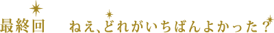 最終回　ねえ、どれがいちばんよかった？