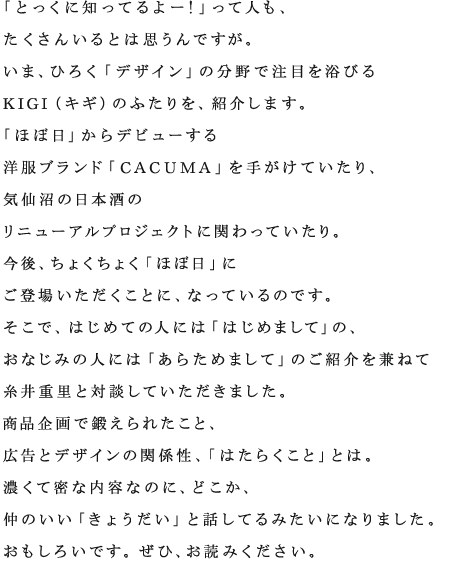 「とっくに知ってるよー！」って人も、 たくさんいるとは思うんですが。 いま、ひろく「デザイン」の分野で注目を浴びる KIGI（キギ）のふたりを、紹介します。 「ほぼ日」からデビューする 洋服ブランド「CACUMA」を手がけていたり、 気仙沼の日本酒の リニューアルプロジェクトに関わっていたり。 今後、ちょくちょく「ほぼ日」に ご登場いただくことに、なっているのです。 そこで、はじめての人には「はじめまして」の、 おなじみの人には「あらためまして」のご紹介を兼ねて 糸井重里と対談していただきました。 商品企画で鍛えられたこと、 広告とデザインの関係性、「はたらくこと」とは。 濃くて密な内容なのに、どこか、 仲のいい「きょうだい」と話してるみたいになりました。 おもしろいです。ぜひ、お読みください。