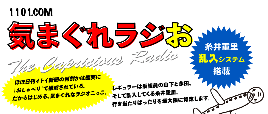 気まぐれラジお
THE CAPRICIOUS RADIO
糸井重里乱入システム搭載ほぼ日刊イトイ新聞の何割かは確実に
「おしゃべり」で構成されている。
だからはじめる、気まぐれなラジオごっこ。
レギュラーは乗組員の山下と永田、
そして乱入してくる糸井重里。
行き当たりばったりを最大限に肯定します。