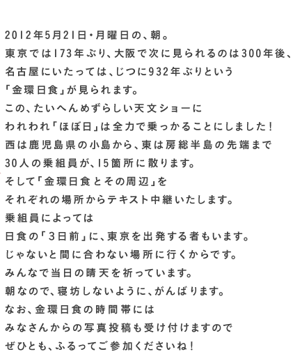  2012年５月21日・月曜日の、朝。 東京では173年ぶり、 大阪で次に見られるのは300年後、 名古屋にいたっては、じつに932年ぶりという 「金環日食」が見られます。 この、たいへんめずらしい天文ショーに われわれ「ほぼ日」は 全力で乗っかることにしました！ 西は鹿児島県の小島から、東は房総半島の先端まで 30人の乗組員が、15箇所に散ります。 そして「金環日食とその周辺」を それぞれの場所からテキスト中継いたします。 乗組員によっては 日食の「３日前」に、東京を出発する者もいます。 じゃないと間に合わない場所に行くからです。 みんなで当日の晴天を祈っています。 朝なので、寝坊しないように、がんばります。 なお、金環日食の時間帯には みなさんからの写真投稿も受け付けますので ぜひとも、ふるってご参加くださいね！