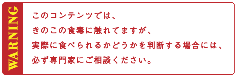 このコンテンツでは、
				きのこの食毒に触れてますが、
				実際に食べられるかどうかを判断する場合には、
				必ず専門家にご相談ください。