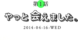 第1話 やっと会えました。 2014-04-16-WED